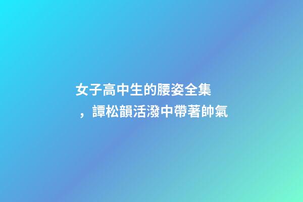 女子高中生的腰姿全集，譚松韻活潑中帶著帥氣